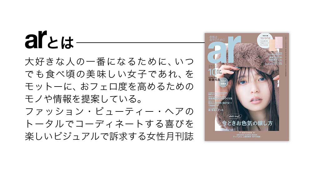 arとは？大好きな人の一番になるために、いつでも食べ頃の美味しい女子であれ、をモットーにおフェロ度を高めるためのモノや情報を提案している。ファンション・ビューティー・ヘアのトータルでコーディネートする喜びを楽しいビジュアルで訴求する女性月刊誌